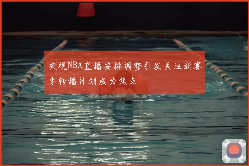 央视NBA直播安排调整引发关注新赛季转播计划成为焦点
