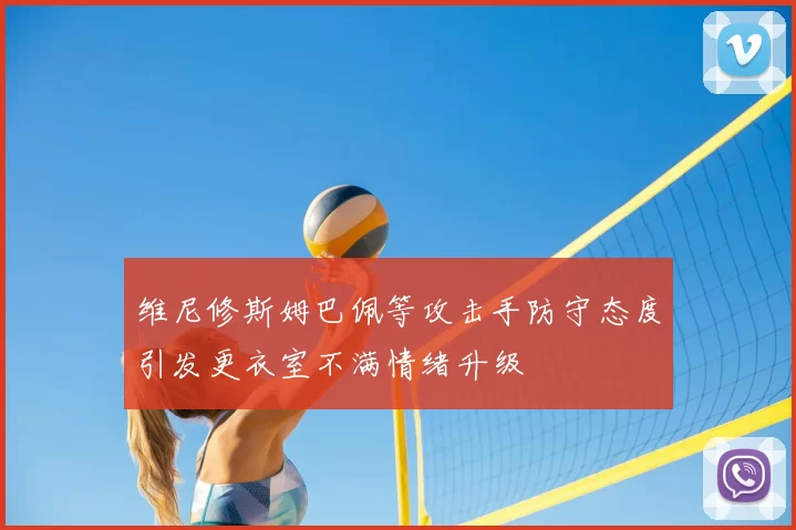 维尼修斯姆巴佩等攻击手防守态度引发更衣室不满情绪升级