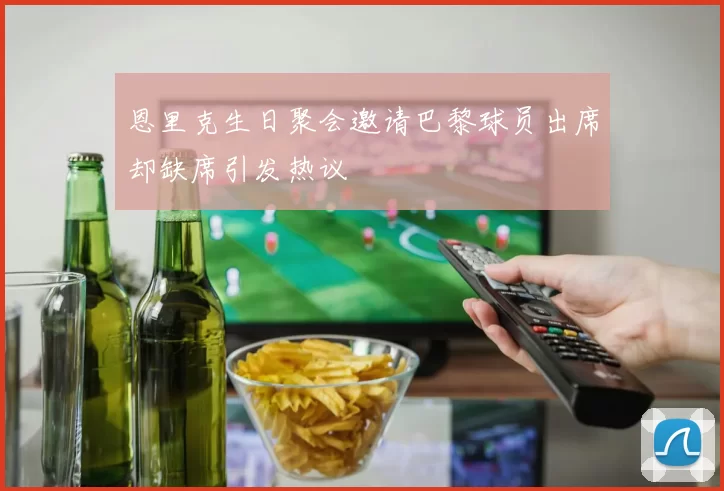 恩里克生日聚会邀请巴黎球员出席却缺席引发热议