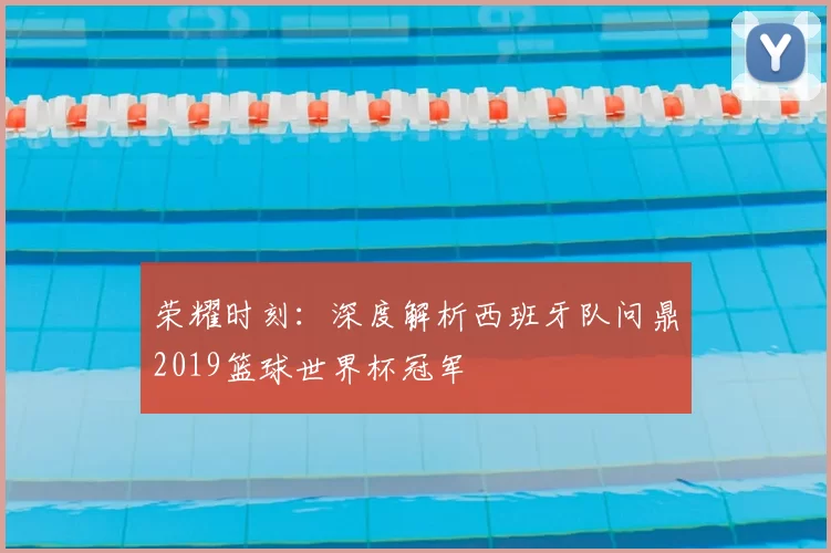 荣耀时刻：深度解析西班牙队问鼎2019篮球世界杯冠军