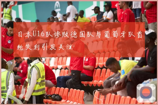 日本U16队惨败德国队与葡萄牙队首轮失利引发关注