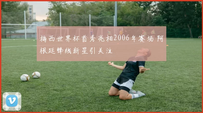 梅西世界杯首秀亮相2006年赛场 阿根廷锋线新星引关注