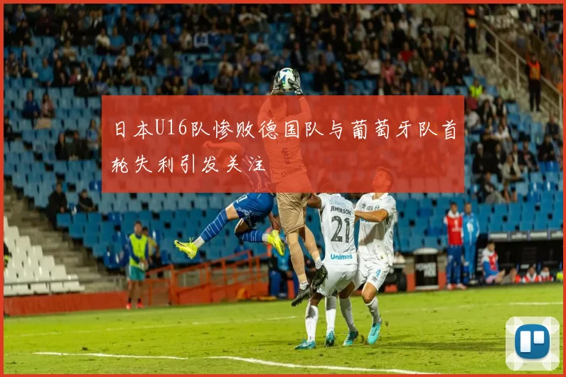 日本U16队惨败德国队与葡萄牙队首轮失利引发关注