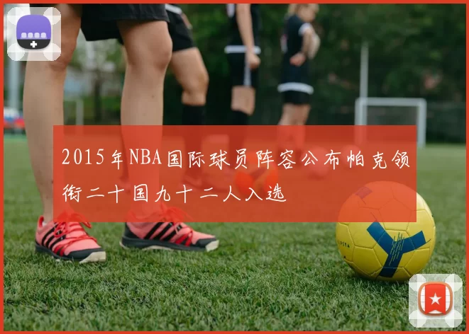 2015年NBA国际球员阵容公布帕克领衔二十国九十二人入选