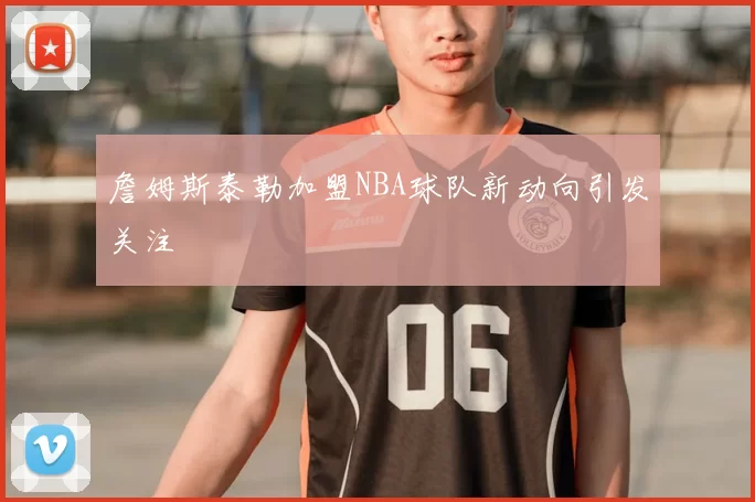 詹姆斯泰勒加盟NBA球队新动向引发关注