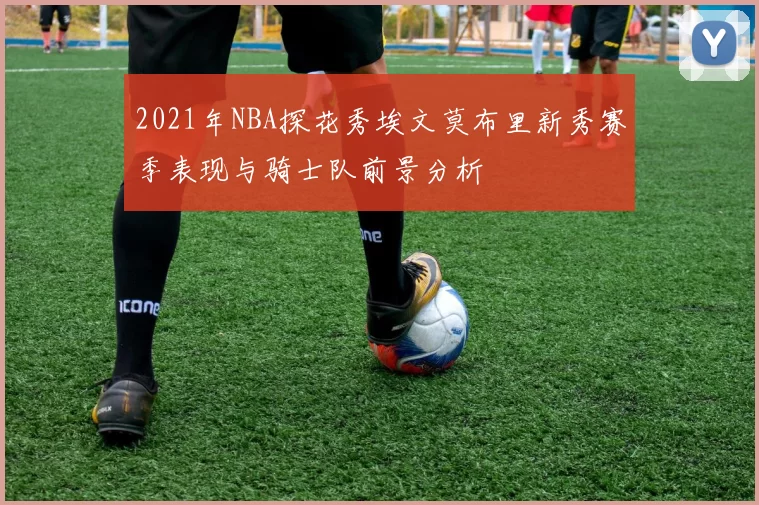 2021年NBA探花秀埃文莫布里新秀赛季表现与骑士队前景分析