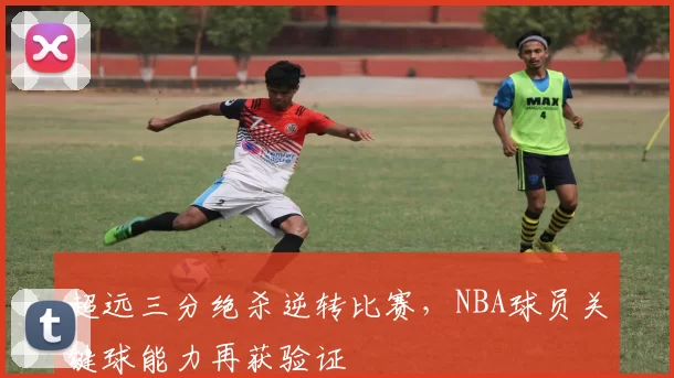 超远三分绝杀逆转比赛，NBA球员关键球能力再获验证