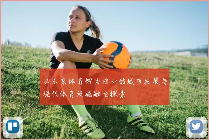以东京体育馆为核心的城市发展与现代体育设施融合探索