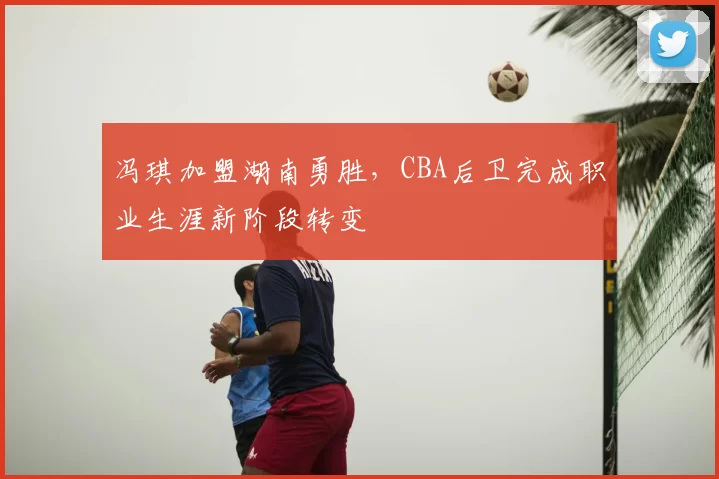 冯琪加盟湖南勇胜,CBA后卫完成职业生涯新阶段转变