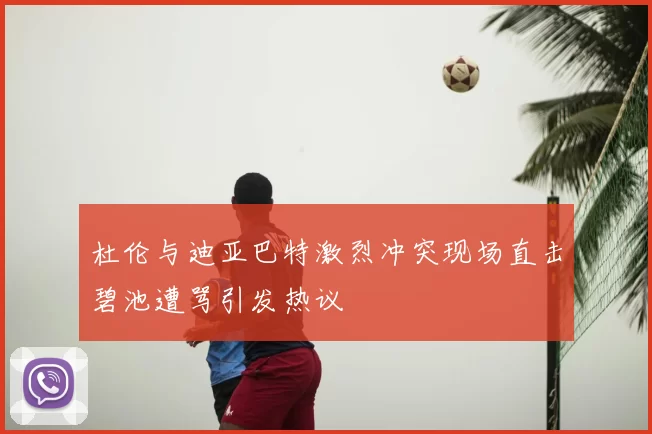 杜伦与迪亚巴特激烈冲突现场直击碧池遭骂引发热议