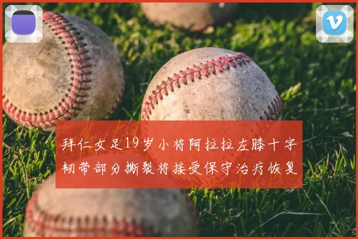 拜仁女足19岁小将阿拉拉左膝十字韧带部分撕裂将接受保守治疗恢复计划启动