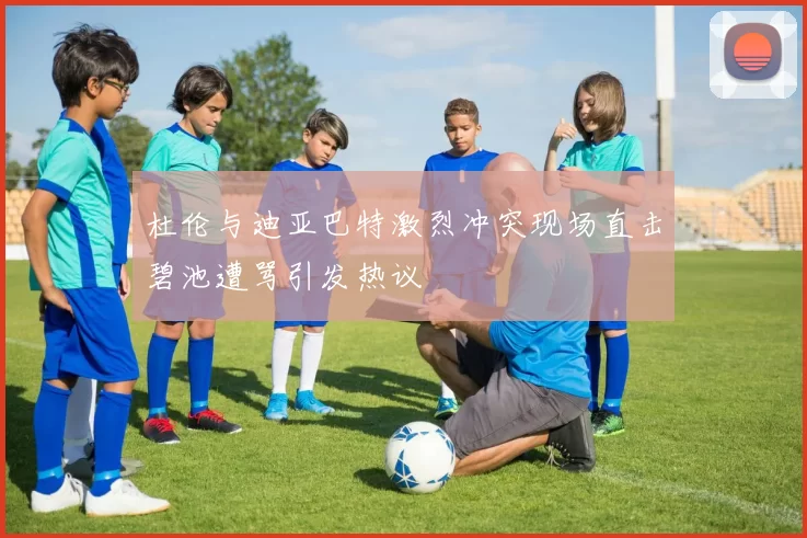 杜伦与迪亚巴特激烈冲突现场直击碧池遭骂引发热议