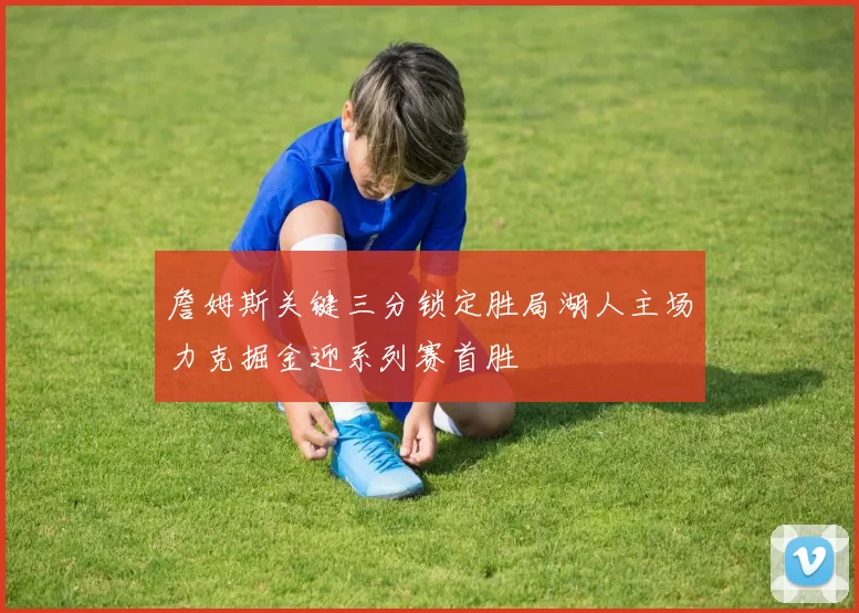詹姆斯关键三分锁定胜局湖人主场力克掘金迎系列赛首胜
