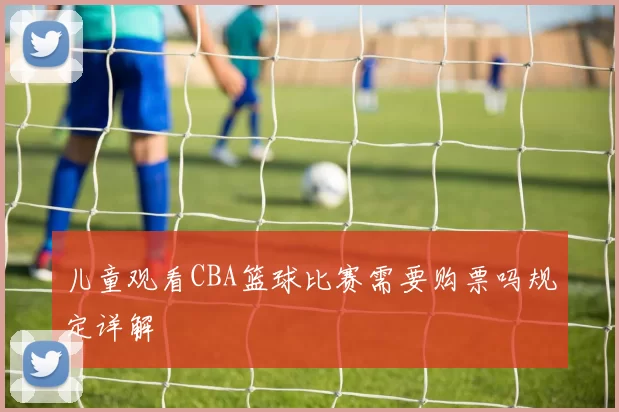 儿童观看CBA篮球比赛需要购票吗规定详解