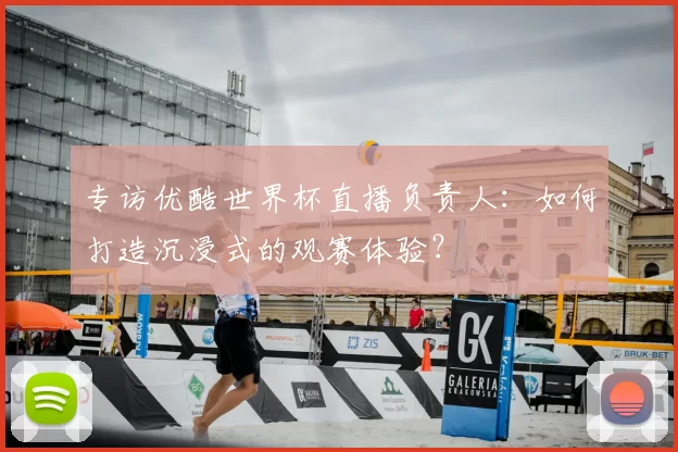 专访优酷世界杯直播负责人：如何打造沉浸式的观赛体验？