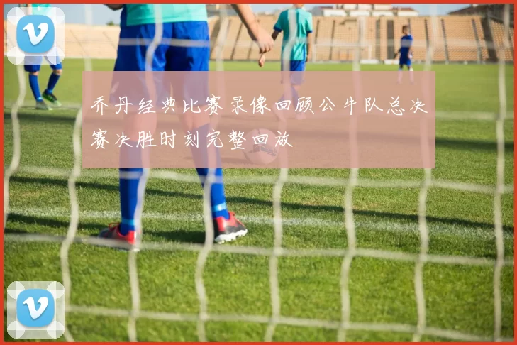 乔丹经典比赛录像回顾公牛队总决赛决胜时刻完整回放