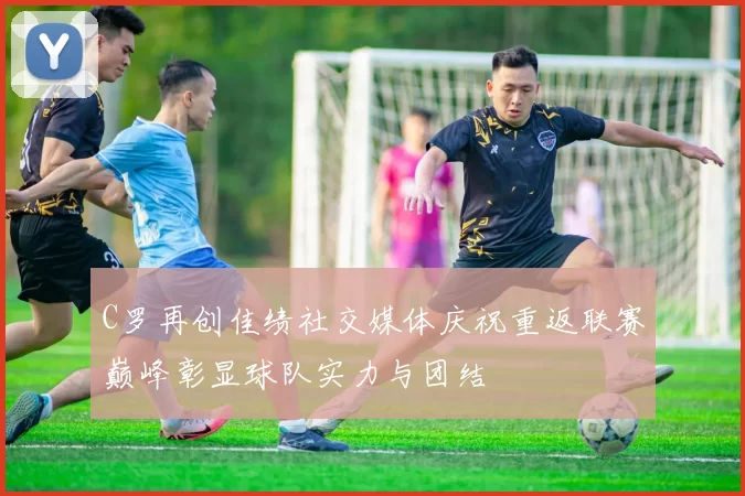 C罗再创佳绩社交媒体庆祝重返联赛巅峰彰显球队实力与团结
