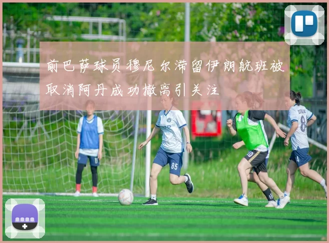 前巴萨球员穆尼尔滞留伊朗航班被取消阿丹成功撤离引关注