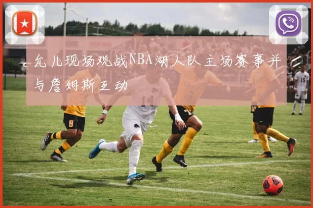 允儿现场观战NBA湖人队主场赛事并与詹姆斯互动