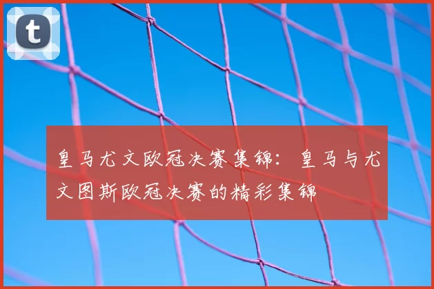皇马尤文欧冠决赛集锦：皇马与尤文图斯欧冠决赛的精彩集锦
