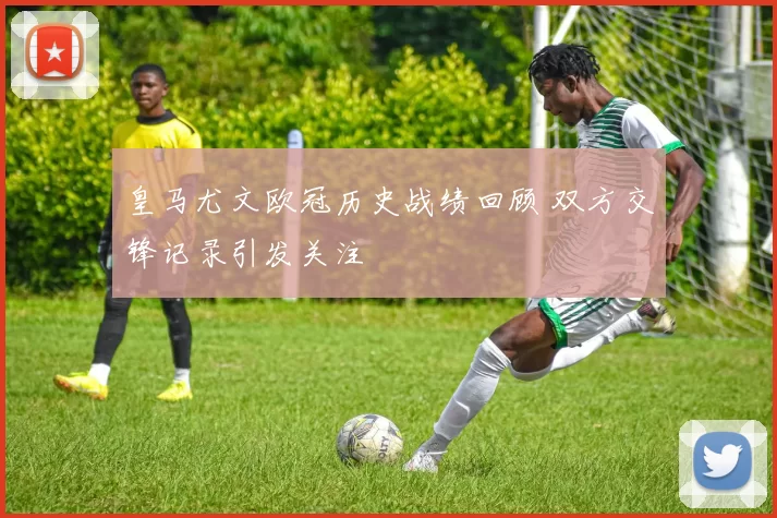 皇马尤文欧冠历史战绩回顾 双方交锋记录引发关注