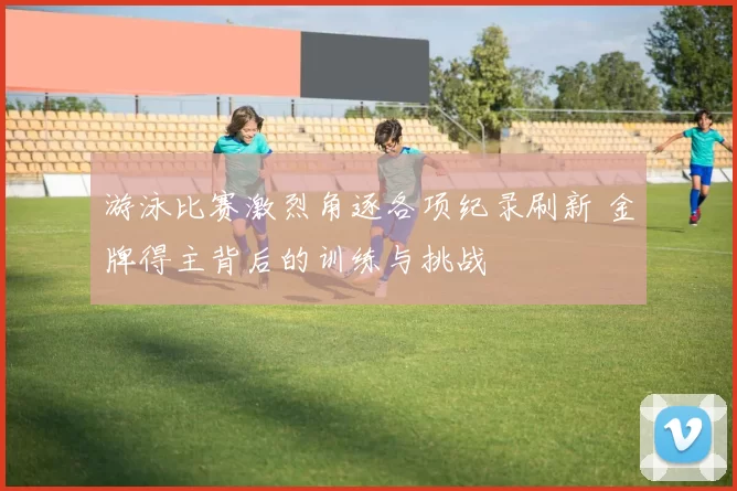 游泳比赛激烈角逐各项纪录刷新 金牌得主背后的训练与挑战