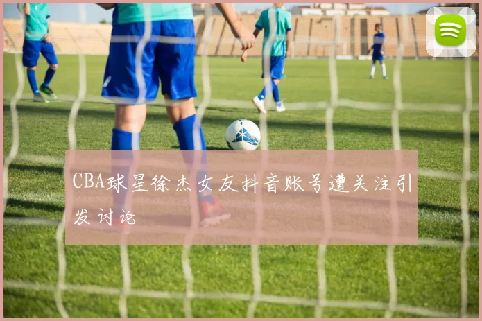 CBA球星徐杰女友抖音账号遭关注引发讨论
