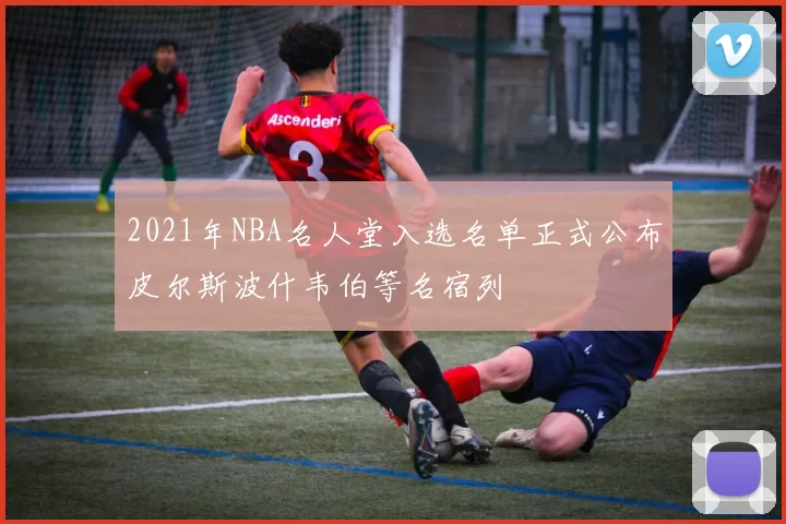 2021年NBA名人堂入选名单正式公布皮尔斯波什韦伯等名宿列