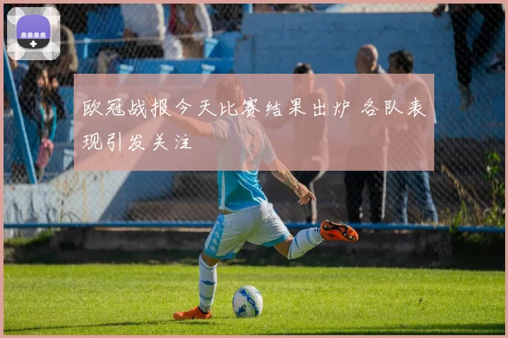 欧冠战报今天比赛结果出炉 各队表现引发关注