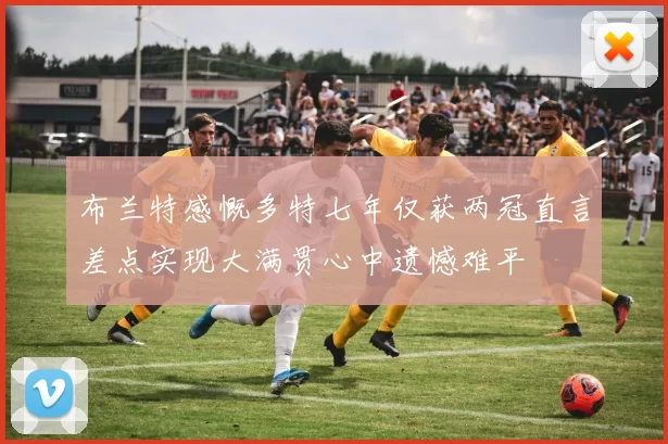 布兰特感慨多特七年仅获两冠直言差点实现大满贯心中遗憾难平