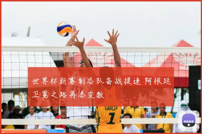 世界杯新赛制各队备战提速 阿根廷卫冕之路再添变数