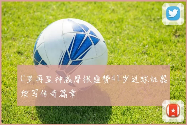 C罗再显神威摩根盛赞41岁进球机器续写传奇篇章
