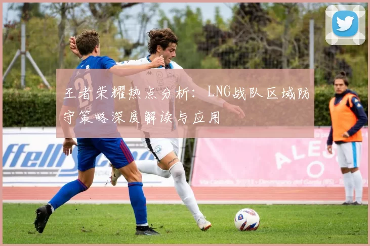 王者荣耀热点分析：LNG战队区域防守策略深度解读与应用