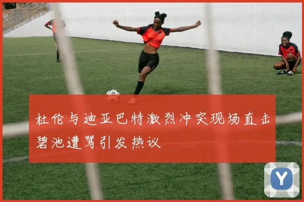 杜伦与迪亚巴特激烈冲突现场直击碧池遭骂引发热议