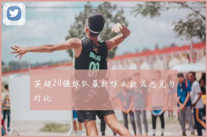 英超20强球队最新球衣款式总览与对比