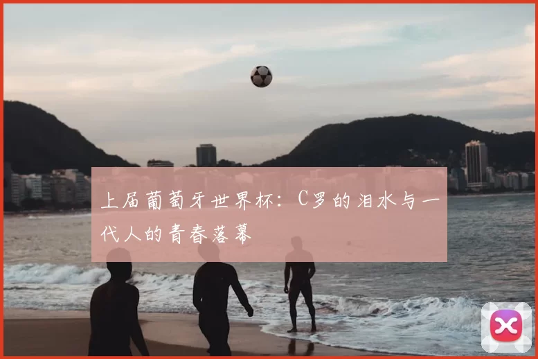上届葡萄牙世界杯：C罗的泪水与一代人的青春落幕