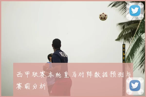 西甲联赛本轮皇马对阵数据预测与赛前分析