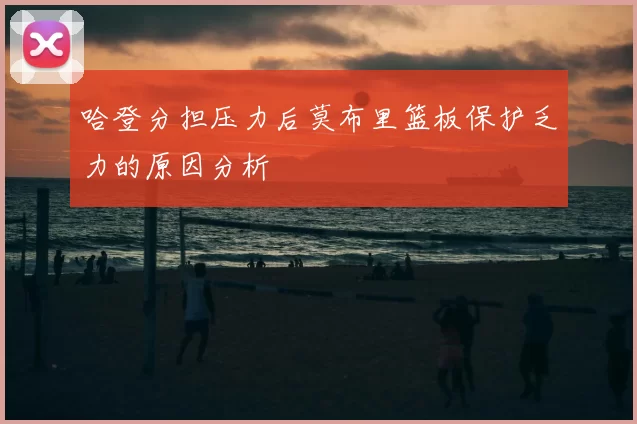 哈登分担压力后莫布里篮板保护乏力的原因分析