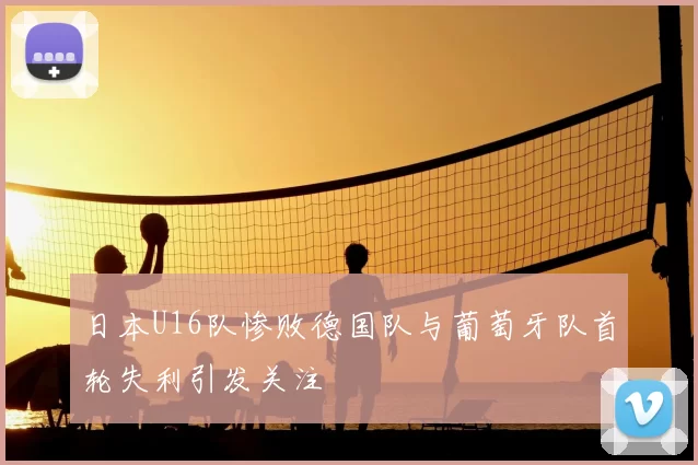 日本U16队惨败德国队与葡萄牙队首轮失利引发关注
