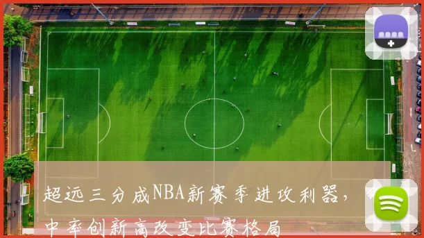 超远三分成NBA新赛季进攻利器，命中率创新高改变比赛格局