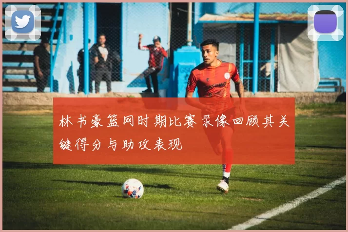 林书豪篮网时期比赛录像回顾其关键得分与助攻表现