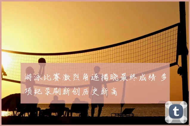 游泳比赛激烈角逐揭晓最终成绩 多项纪录刷新创历史新高