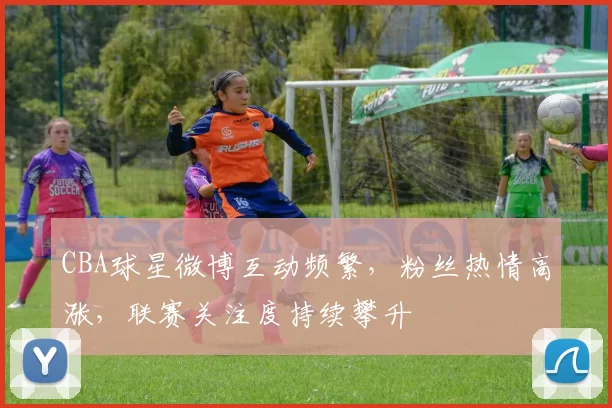 CBA球星微博互动频繁，粉丝热情高涨，联赛关注度持续攀升