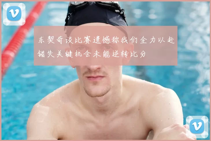 东契奇谈比赛遗憾称我们全力以赴错失关键机会未能逆转比分