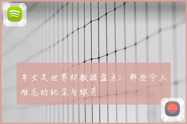 年女足世界杯数据盘点：那些令人难忘的纪录与球员