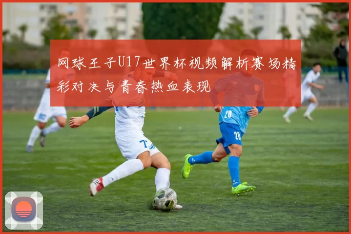 网球王子U17世界杯视频解析赛场精彩对决与青春热血表现