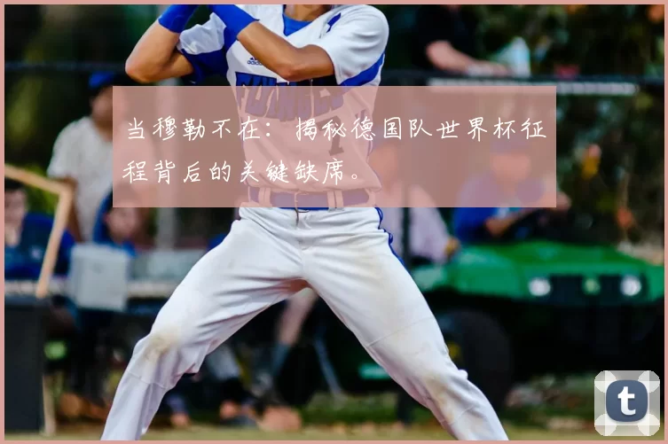 当穆勒不在：揭秘德国队世界杯征程背后的关键缺席。