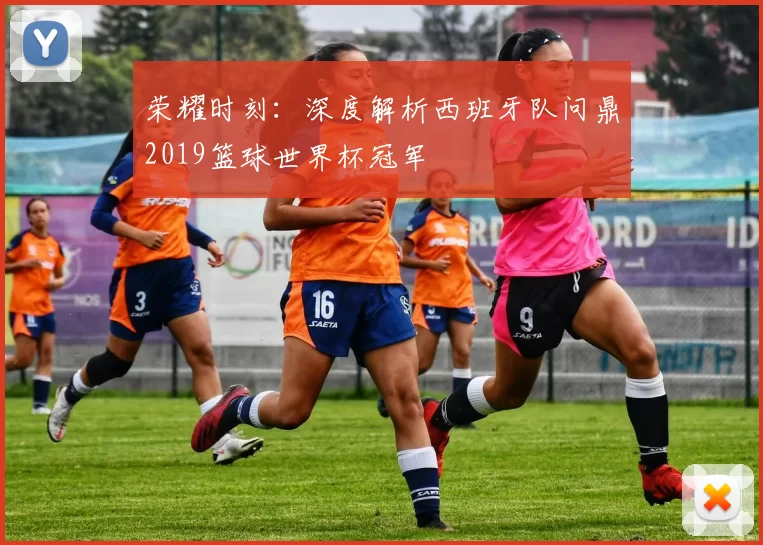 荣耀时刻：深度解析西班牙队问鼎2019篮球世界杯冠军