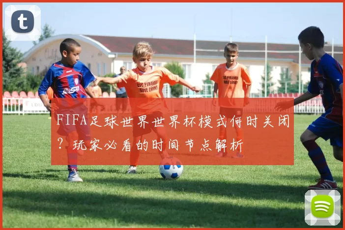 FIFA足球世界世界杯模式何时关闭?玩家必看的时间节点解析