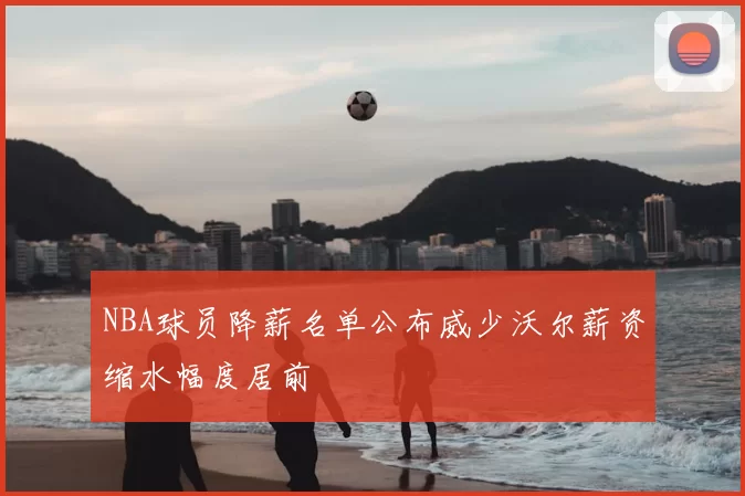 NBA球员降薪名单公布威少沃尔薪资缩水幅度居前